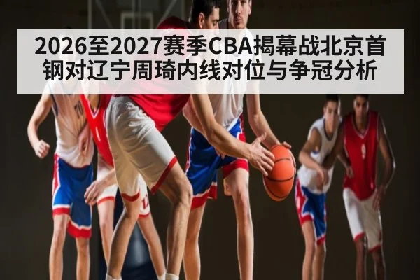 2026至2027赛季CBA揭幕战北京首钢对辽宁周琦内线对位与争冠分析